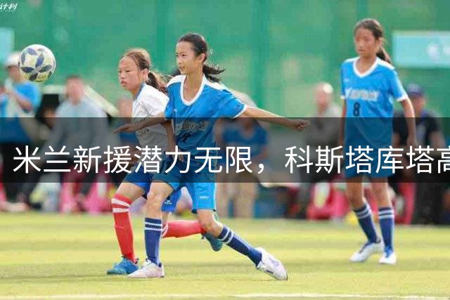 米兰新援潜力无限，科斯塔库塔高度评价拉莫斯和希拉